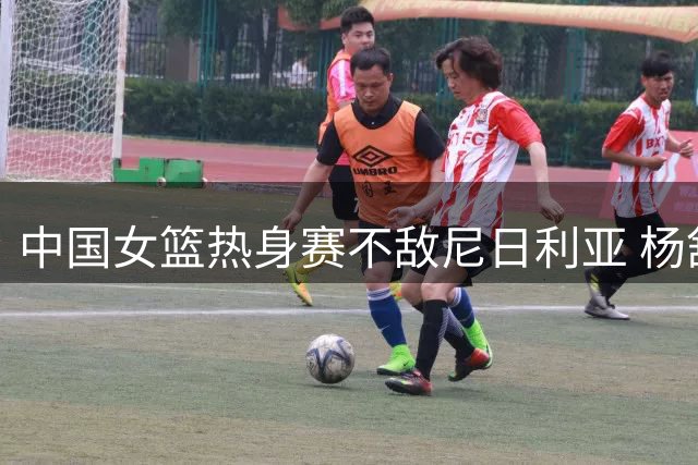 中国女篮热身赛不敌尼日利亚 杨舒予独砍23分难挽败局