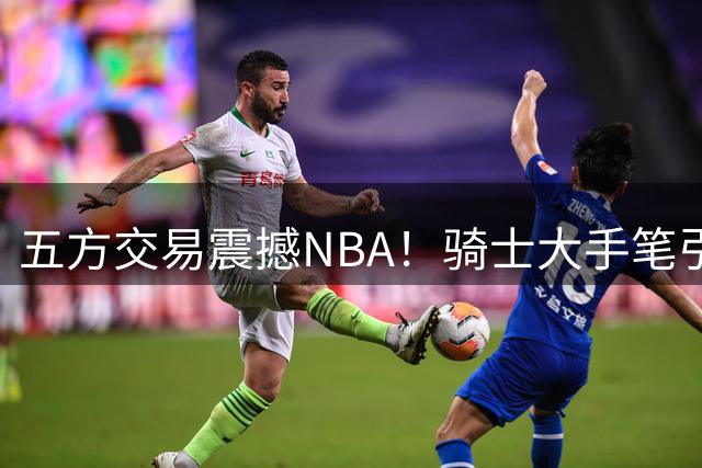 五方交易震撼NBA！骑士大手笔引援 掘金再失潜力新星