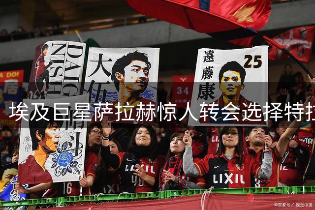 埃及巨星萨拉赫惊人转会选择特拉布宗，土耳其足球格局生变