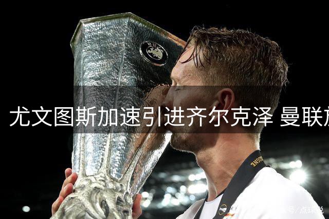 尤文图斯加速引进齐尔克泽 曼联放行或促意甲锋线洗牌