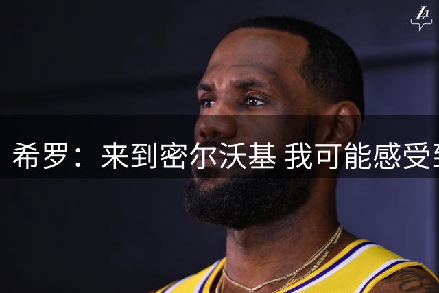 希罗：来到密尔沃基 我可能感受到了职业生涯中最强烈的求胜欲望