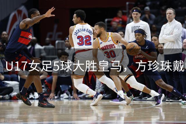 U17女足5球大胜皇马，方珍珠戴帽赵思晴双响